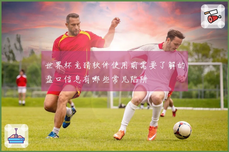 世界杯竞猜软件使用前需要了解的盘口信息有哪些常见陷阱