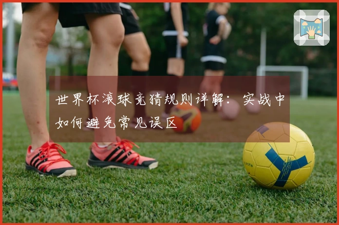 世界杯滚球竞猜规则详解：实战中如何避免常见误区